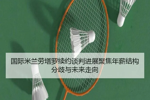 国际米兰劳塔罗续约谈判进展聚焦年薪结构分歧与未来走向