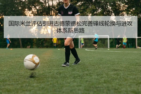 国际米兰评估引进古德蒙德松完善锋线轮换与进攻体系新思路