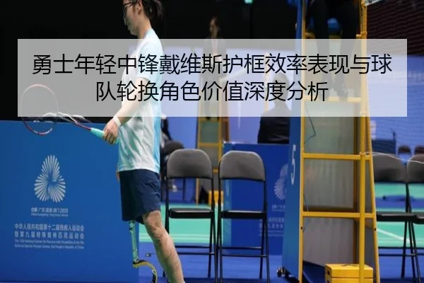 勇士年轻中锋戴维斯护框效率表现与球队轮换角色价值深度分析