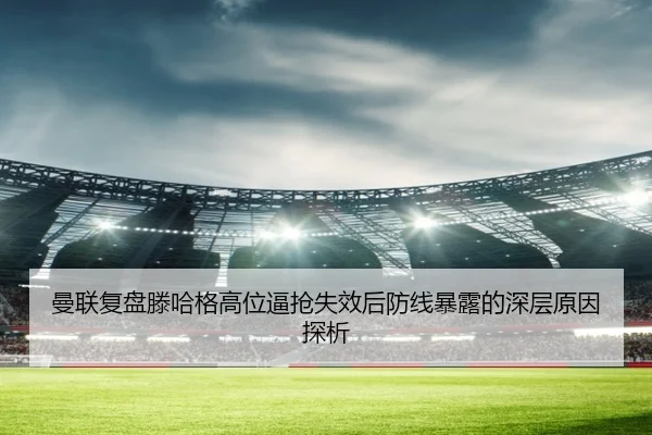 曼联复盘滕哈格高位逼抢失效后防线暴露的深层原因探析