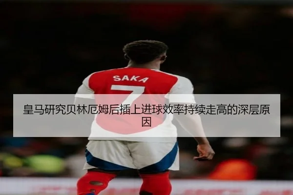 皇马研究贝林厄姆后插上进球效率持续走高的深层原因