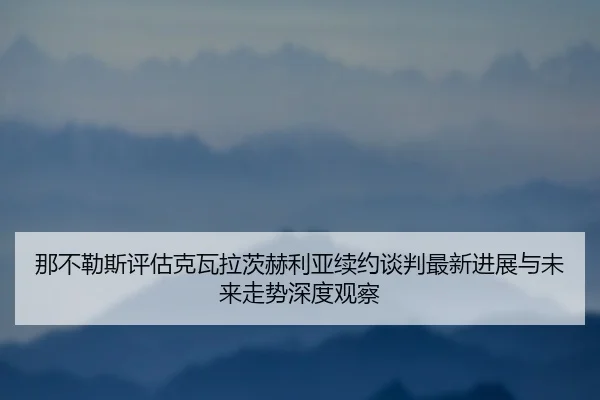 那不勒斯评估克瓦拉茨赫利亚续约谈判最新进展与未来走势深度观察