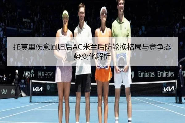 托莫里伤愈回归后AC米兰后防轮换格局与竞争态势变化解析