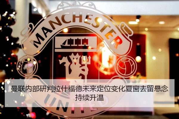 曼联内部研判拉什福德未来定位变化夏窗去留悬念持续升温